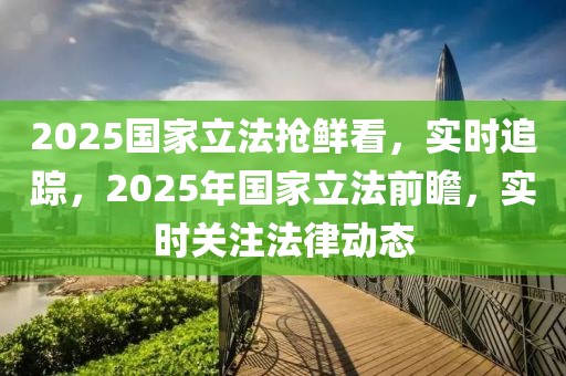 2025國家立法搶鮮看，實時追蹤，2025年國家立法前瞻，實時關注法律動態(tài)