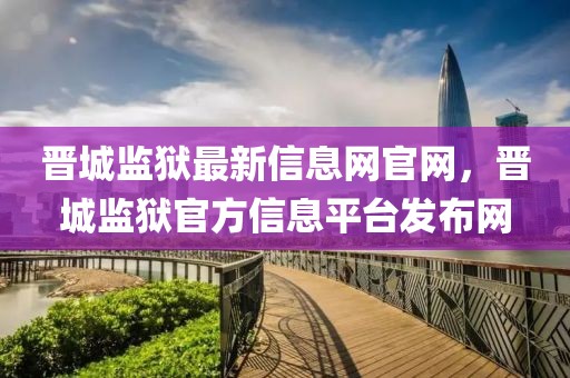 晉城監(jiān)獄最新信息網(wǎng)官網(wǎng)，晉城監(jiān)獄官方信息平臺發(fā)布網(wǎng)