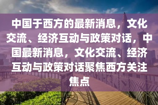 中國(guó)于西方的最新消息，文化交流、經(jīng)濟(jì)互動(dòng)與政策對(duì)話，中國(guó)最新消息，文化交流、經(jīng)濟(jì)互動(dòng)與政策對(duì)話聚焦西方關(guān)注焦點(diǎn)