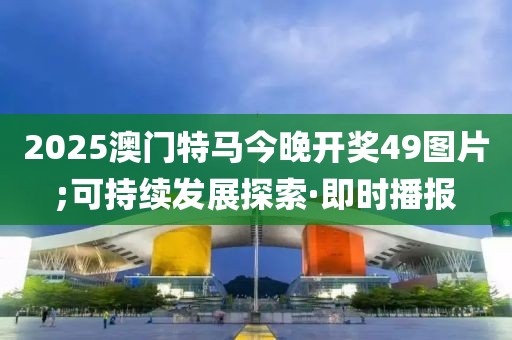 2025澳門特馬今晚開獎(jiǎng)49圖片;可持續(xù)發(fā)展探索·即時(shí)播報(bào)