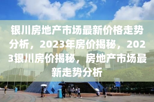 銀川房地產(chǎn)市場最新價格走勢分析，2023年房價揭秘，2023銀川房價揭秘，房地產(chǎn)市場最新走勢分析