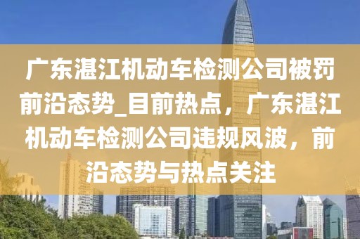 廣東湛江機動車檢測公司被罰前沿態(tài)勢_目前熱點，廣東湛江機動車檢測公司違規(guī)風波，前沿態(tài)勢與熱點關注