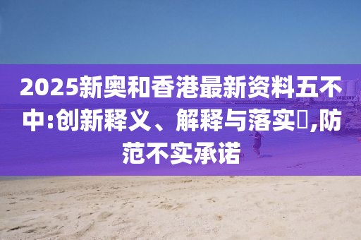 2025新奧和香港最新資料五不中:創(chuàng)新釋義、解釋與落實?,防范不實承諾