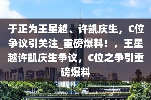 于正為王星越、許凱慶生，C位爭議引關(guān)注_重磅爆料！，王星越許凱慶生爭議，C位之爭引重磅爆料