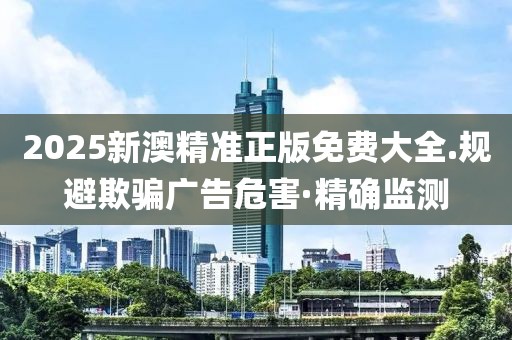 2025新澳精準(zhǔn)正版免費大全.規(guī)避欺騙廣告危害·精確監(jiān)測
