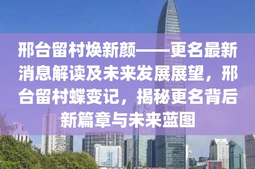 邢臺留村煥新顏——更名最新消息解讀及未來發(fā)展展望，邢臺留村蝶變記，揭秘更名背后新篇章與未來藍(lán)圖