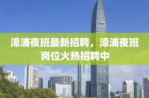 漳浦夜班最新招聘，漳浦夜班崗位火熱招聘中