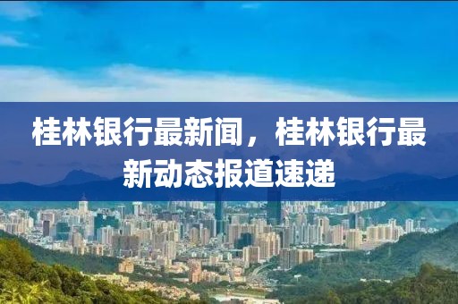 桂林銀行最新聞，桂林銀行最新動態(tài)報道速遞