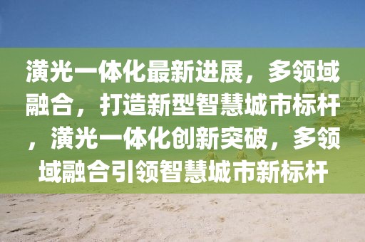 潢光一體化最新進(jìn)展，多領(lǐng)域融合，打造新型智慧城市標(biāo)桿，潢光一體化創(chuàng)新突破，多領(lǐng)域融合引領(lǐng)智慧城市新標(biāo)桿