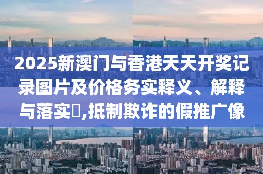 2025新澳門與香港天天開獎記錄圖片及價格務(wù)實釋義、解釋與落實?,抵制欺詐的假推廣像