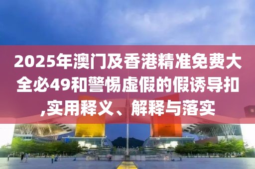 2025年澳門及香港精準(zhǔn)免費大全必49和警惕虛假的假誘導(dǎo)扣,實用釋義、解釋與落實