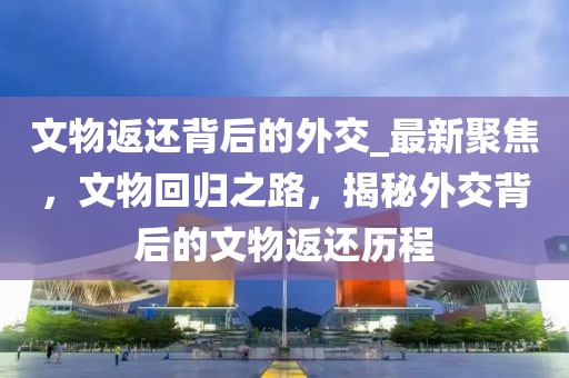 文物返還背后的外交_最新聚焦，文物回歸之路，揭秘外交背后的文物返還歷程
