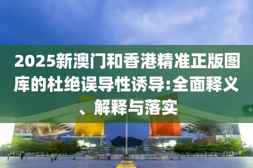 2025新澳門和香港精準(zhǔn)正版圖庫的杜絕誤導(dǎo)性誘導(dǎo):全面釋義、解釋與落實(shí)