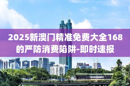 2025新澳門精準(zhǔn)免費(fèi)大全168的嚴(yán)防消費(fèi)陷阱-即時(shí)速報(bào)