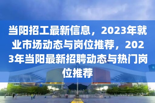當(dāng)陽招工最新信息，2023年就業(yè)市場動態(tài)與崗位推薦，2023年當(dāng)陽最新招聘動態(tài)與熱門崗位推薦
