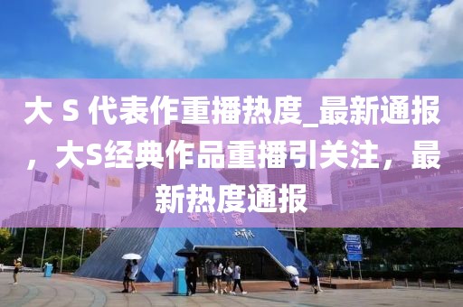 大 S 代表作重播熱度_最新通報，大S經(jīng)典作品重播引關(guān)注，最新熱度通報