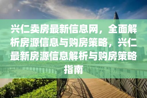興仁賣房最新信息網(wǎng)，全面解析房源信息與購房策略，興仁最新房源信息解析與購房策略指南
