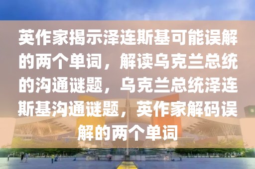 英作家揭示澤連斯基可能誤解的兩個(gè)單詞，解讀烏克蘭總統(tǒng)的溝通謎題，烏克蘭總統(tǒng)澤連斯基溝通謎題，英作家解碼誤解的兩個(gè)單詞