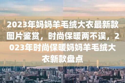 2023年媽媽羊毛絨大衣最新款圖片鑒賞，時尚保暖兩不誤，2023年時尚保暖媽媽羊毛絨大衣新款盤點