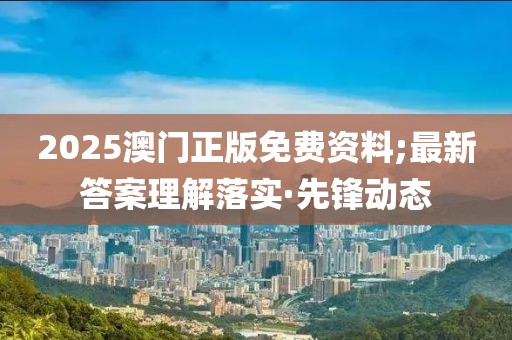 2025澳門正版免費資料;最新答案理解落實·先鋒動態(tài)
