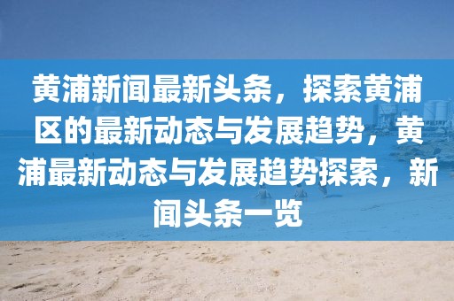 黃浦新聞最新頭條，探索黃浦區(qū)的最新動態(tài)與發(fā)展趨勢，黃浦最新動態(tài)與發(fā)展趨勢探索，新聞頭條一覽