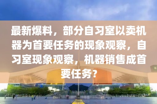 最新爆料，部分自習室以賣機器為首要任務的現(xiàn)象觀察，自習室現(xiàn)象觀察，機器銷售成首要任務？