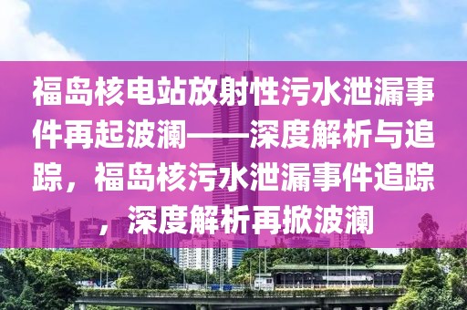 福島核電站放射性污水泄漏事件再起波瀾——深度解析與追蹤，福島核污水泄漏事件追蹤，深度解析再掀波瀾