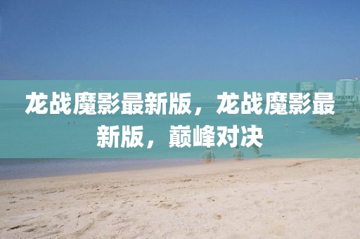 龍戰(zhàn)魔影最新版，龍戰(zhàn)魔影最新版，巔峰對決