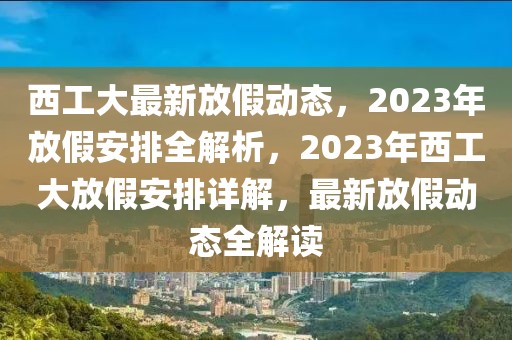 西工大最新放假動(dòng)態(tài)，2023年放假安排全解析，2023年西工大放假安排詳解，最新放假動(dòng)態(tài)全解讀