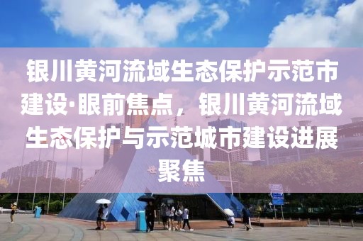 銀川黃河流域生態(tài)保護示范市建設(shè)·眼前焦點，銀川黃河流域生態(tài)保護與示范城市建設(shè)進展聚焦