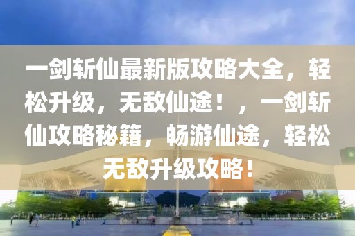 一劍斬仙最新版攻略大全，輕松升級(jí)，無(wú)敵仙途！，一劍斬仙攻略秘籍，暢游仙途，輕松無(wú)敵升級(jí)攻略！