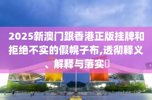 2025新澳門跟香港正版掛牌和拒絕不實的假幌子布,透徹釋義、解釋與落實?