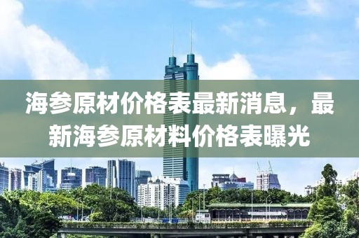 海參原材價(jià)格表最新消息，最新海參原材料價(jià)格表曝光