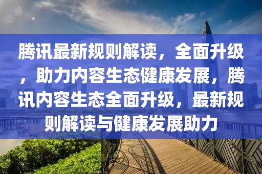 騰訊最新規(guī)則解讀，全面升級，助力內(nèi)容生態(tài)健康發(fā)展，騰訊內(nèi)容生態(tài)全面升級，最新規(guī)則解讀與健康發(fā)展助力
