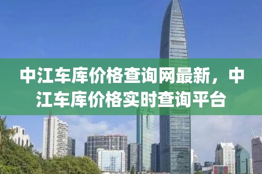 中江車庫價格查詢網(wǎng)最新，中江車庫價格實(shí)時查詢平臺