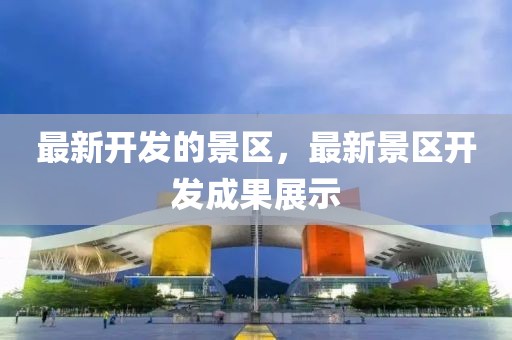 最新開發(fā)的景區(qū)，最新景區(qū)開發(fā)成果展示