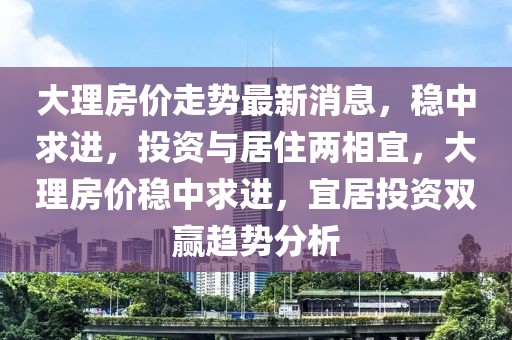 大理房價走勢最新消息，穩(wěn)中求進，投資與居住兩相宜，大理房價穩(wěn)中求進，宜居投資雙贏趨勢分析