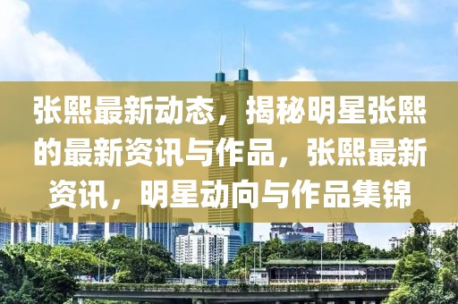 張熙最新動(dòng)態(tài)，揭秘明星張熙的最新資訊與作品，張熙最新資訊，明星動(dòng)向與作品集錦