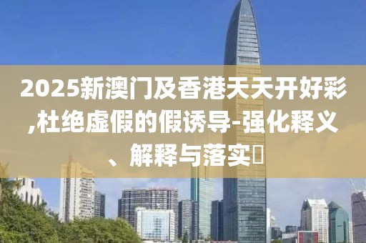 2025新澳門及香港天天開好彩,杜絕虛假的假誘導(dǎo)-強(qiáng)化釋義、解釋與落實(shí)?