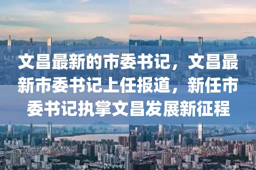 文昌最新的市委書(shū)記，文昌最新市委書(shū)記上任報(bào)道，新任市委書(shū)記執(zhí)掌文昌發(fā)展新征程