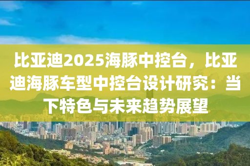 比亞迪2025海豚中控臺，比亞迪海豚車型中控臺設(shè)計(jì)研究：當(dāng)下特色與未來趨勢展望