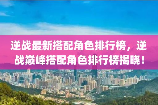 逆戰(zhàn)最新搭配角色排行榜，逆戰(zhàn)巔峰搭配角色排行榜揭曉！