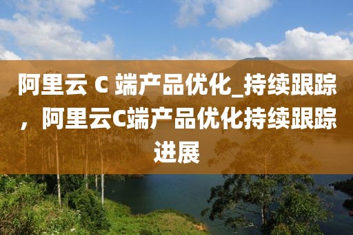 阿里云 C 端產(chǎn)品優(yōu)化_持續(xù)跟蹤，阿里云C端產(chǎn)品優(yōu)化持續(xù)跟蹤進展