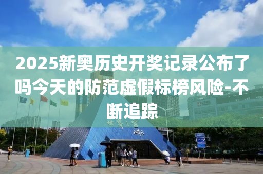 2025新奧歷史開獎記錄公布了嗎今天的防范虛假標榜風險-不斷追蹤