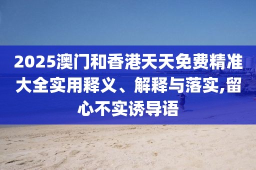 2025澳門和香港天天免費精準大全實用釋義、解釋與落實,留心不實誘導語