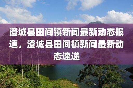 澄城縣田間鎮(zhèn)新聞最新動態(tài)報道，澄城縣田間鎮(zhèn)新聞最新動態(tài)速遞