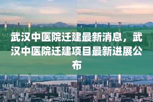 武漢中醫(yī)院遷建最新消息，武漢中醫(yī)院遷建項(xiàng)目最新進(jìn)展公布