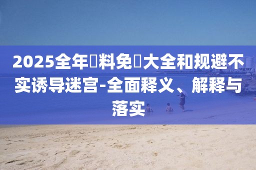 2025全年資料免費(fèi)大全和規(guī)避不實(shí)誘導(dǎo)迷宮-全面釋義、解釋與落實(shí)