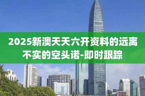 2025新澳天天六開資料的遠離不實的空頭諾-即時跟蹤