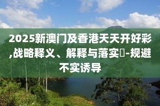 2025新澳門及香港天天開好彩,戰(zhàn)略釋義、解釋與落實?-規(guī)避不實誘導